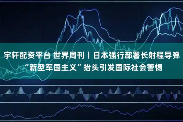 宇轩配资平台 世界周刊丨日本强行部署长射程导弹 “新型军国主义”抬头引发国际社会警惕
