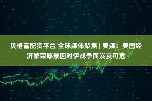 贝格富配资平台 全球媒体聚焦 | 美媒：美国经济繁荣愿景因对伊战争而岌岌可危