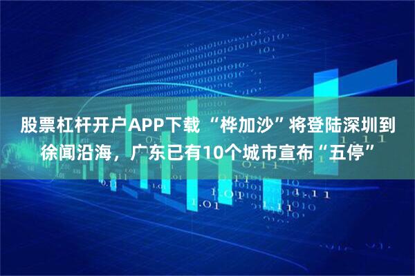 股票杠杆开户APP下载 “桦加沙”将登陆深圳到徐闻沿海，广东已有10个城市宣布“五停”