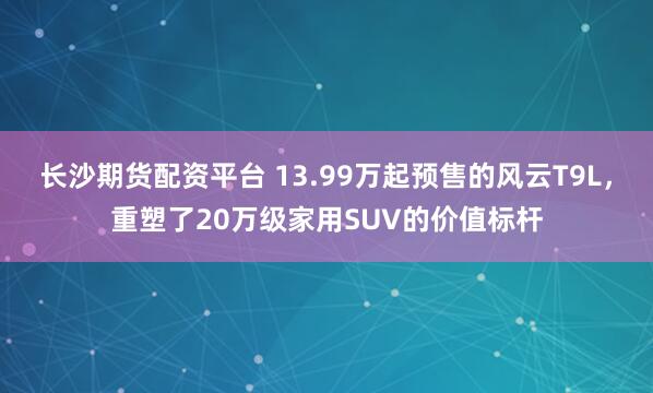 长沙期货配资平台 13.99万起预售的风云T9L，重塑了20万级家用SUV的价值标杆