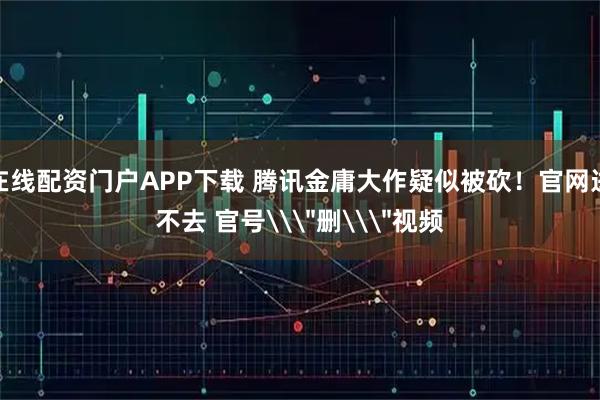 在线配资门户APP下载 腾讯金庸大作疑似被砍！官网进不去 官号\＂删\＂视频