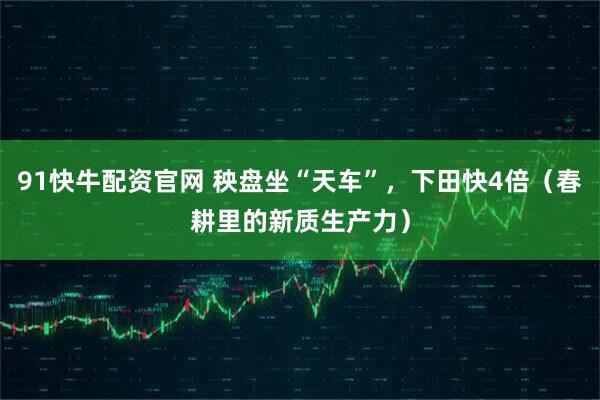 91快牛配资官网 秧盘坐“天车”,下田快4倍(春耕里的新质生产力)