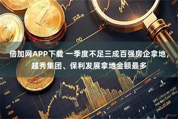 倍加网APP下载 一季度不足三成百强房企拿地，越秀集团、保利发展拿地金额最多