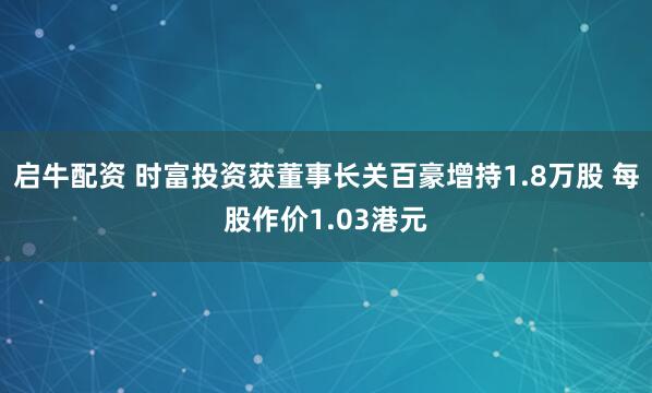 启牛配资 时富投资获董事长关百豪增持1.8万股 每股作价1.03港元