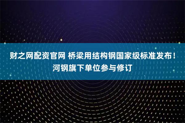 财之网配资官网 桥梁用结构钢国家级标准发布！河钢旗下单位参与修订