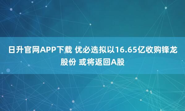 日升官网APP下载 优必选拟以16.65亿收购锋龙股份 或将返回A股