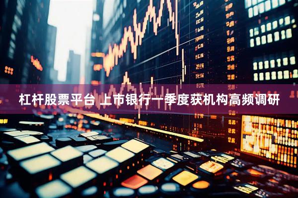 杠杆股票平台 上市银行一季度获机构高频调研