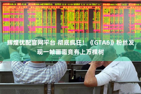 辉煌优配官网平台 彻底疯狂！《GTA6》粉丝发现一帧画面竟有上万棵树