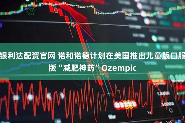 银利达配资官网 诺和诺德计划在美国推出儿童版口服版“减肥神药”Ozempic