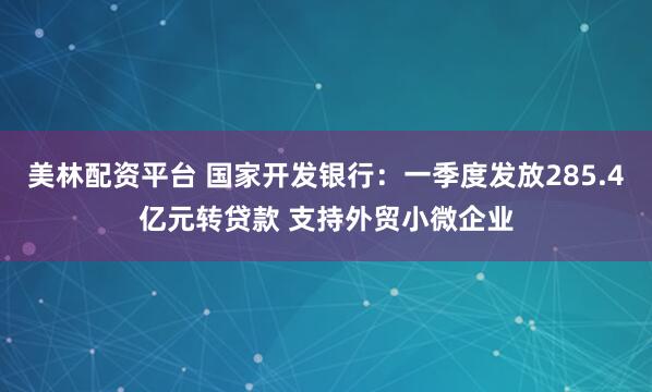 美林配资平台 国家开发银行：一季度发放285.4亿元转贷款 支持外贸小微企业