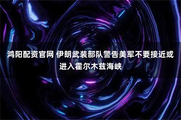 鸿阳配资官网 伊朗武装部队警告美军不要接近或进入霍尔木兹海峡