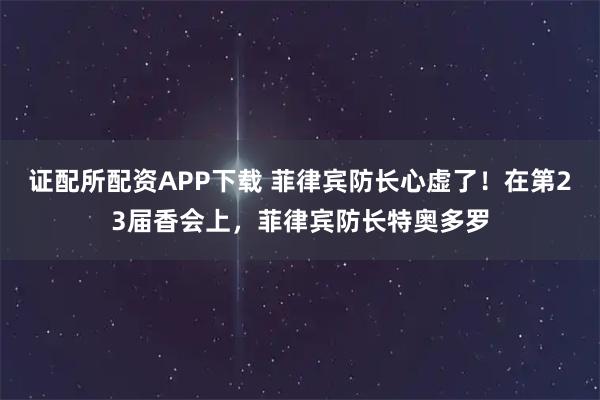 证配所配资APP下载 菲律宾防长心虚了！在第23届香会上，菲律宾防长特奥多罗