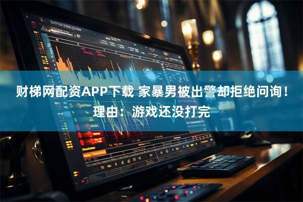 财梯网配资APP下载 家暴男被出警却拒绝问询!理由:游戏还没打完